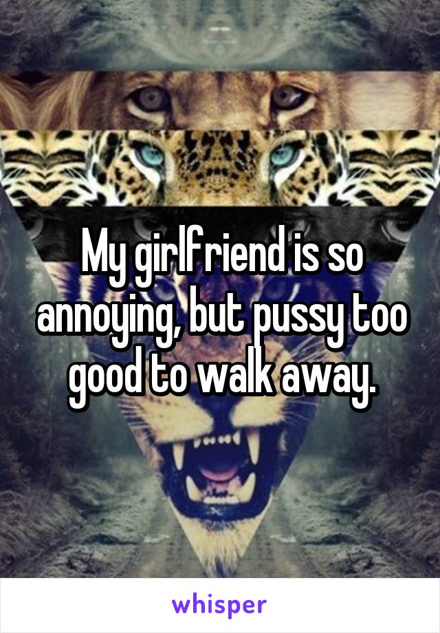 My girlfriend is so annoying, but pussy too good to walk away.