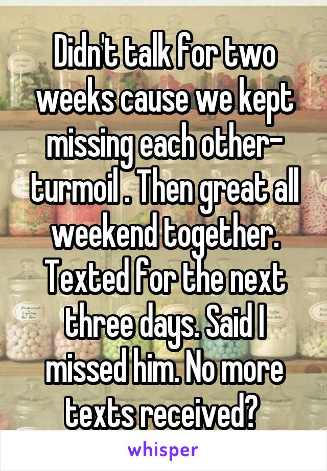 Didn't talk for two weeks cause we kept missing each other- turmoil . Then great all weekend together. Texted for the next three days. Said I missed him. No more texts received? 