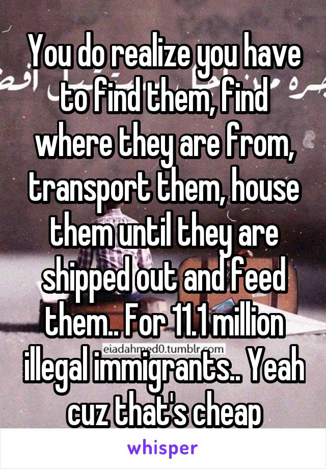 You do realize you have to find them, find where they are from, transport them, house them until they are shipped out and feed them.. For 11.1 million illegal immigrants.. Yeah cuz that's cheap