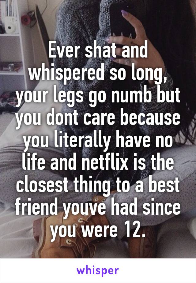 Ever shat and whispered so long, your legs go numb but you dont care because you literally have no life and netflix is the closest thing to a best friend youve had since you were 12.