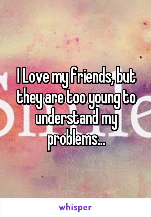 I Love my friends, but they are too young to understand my problems...