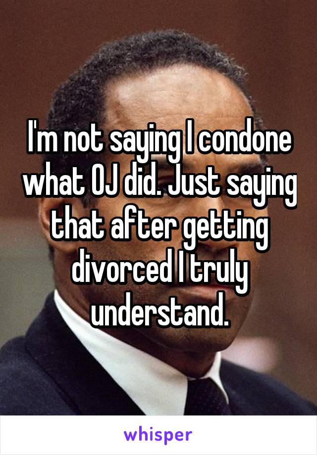 I'm not saying I condone what OJ did. Just saying that after getting divorced I truly understand.