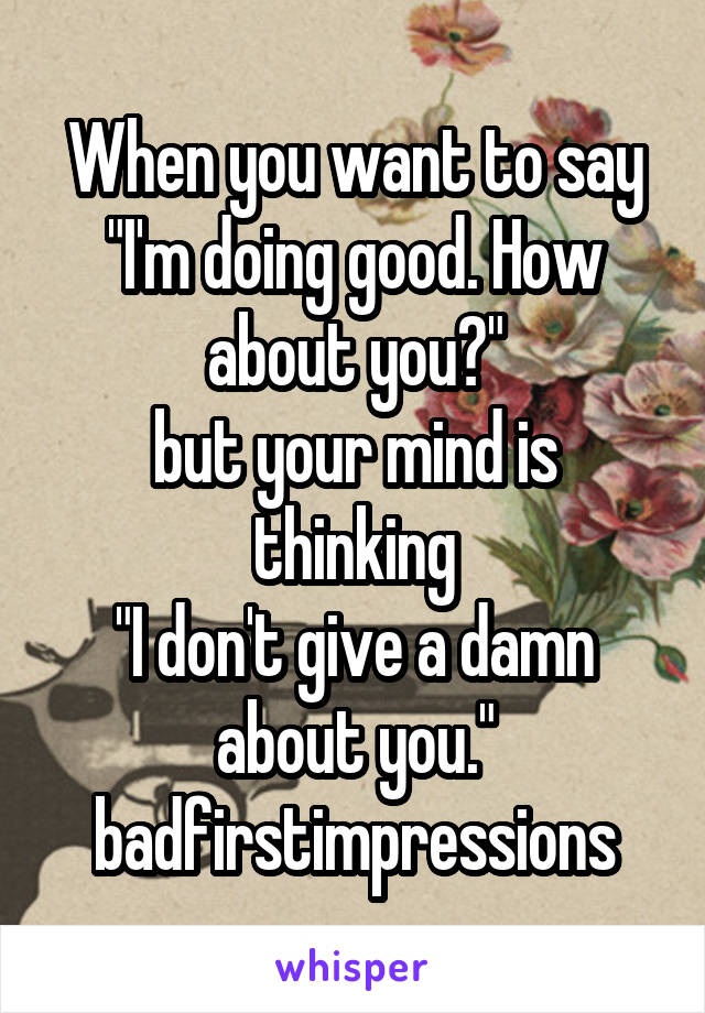 When you want to say
"I'm doing good. How about you?"
but your mind is thinking
"I don't give a damn about you."
badfirstimpressions