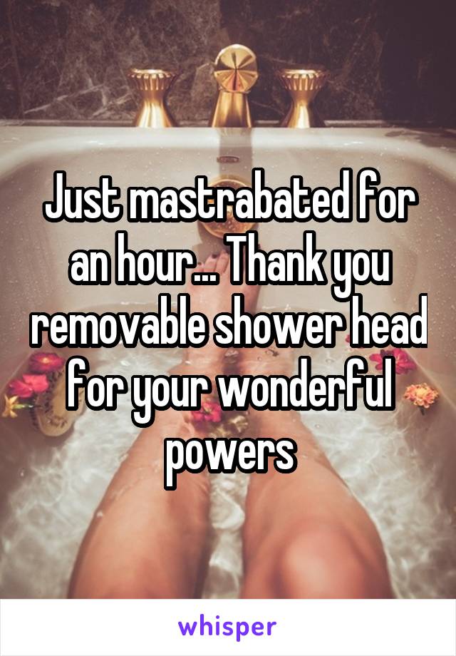 Just mastrabated for an hour... Thank you removable shower head for your wonderful powers
