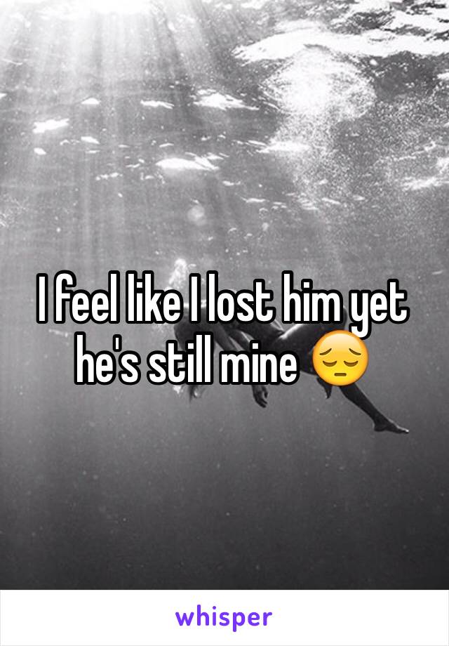 I feel like I lost him yet he's still mine 😔