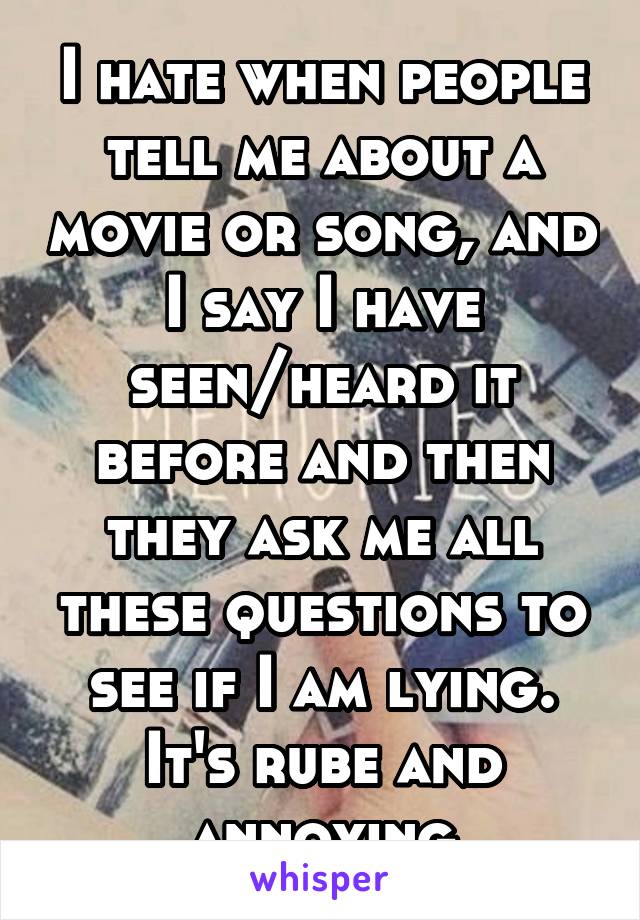 I hate when people tell me about a movie or song, and I say I have seen/heard it before and then they ask me all these questions to see if I am lying. It's rube and annoying