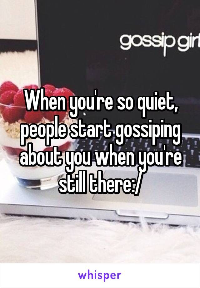 When you're so quiet, people start gossiping about you when you're still there:/