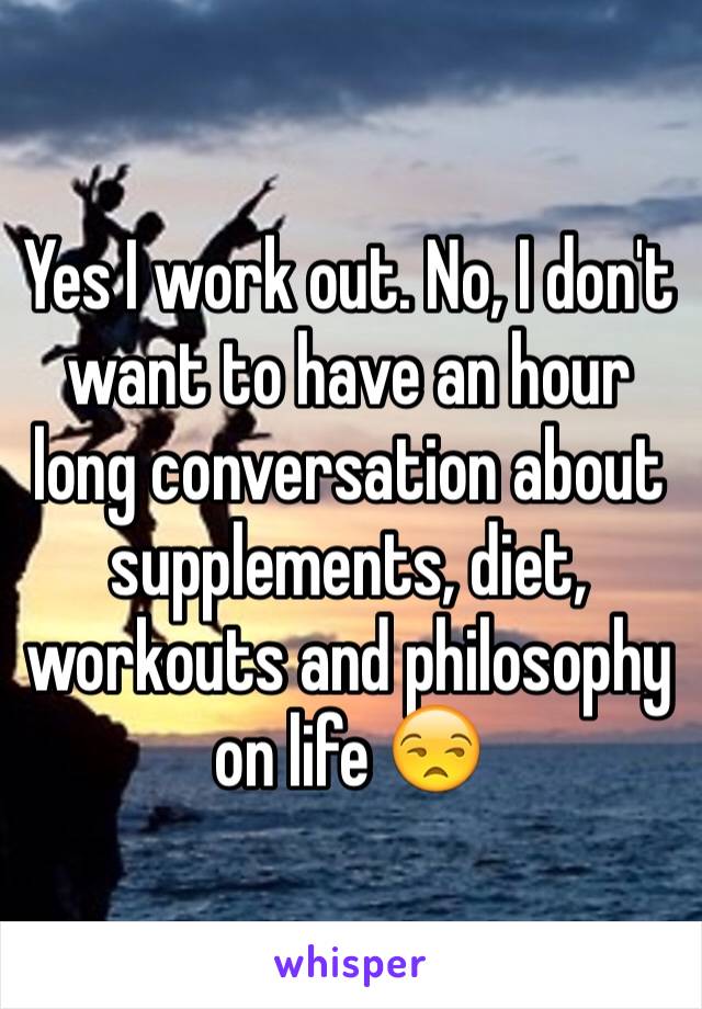 Yes I work out. No, I don't want to have an hour long conversation about supplements, diet, workouts and philosophy on life 😒