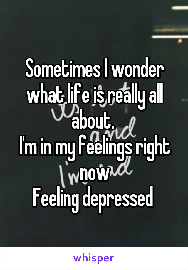 Sometimes I wonder what life is really all about. 
I'm in my feelings right now
Feeling depressed 