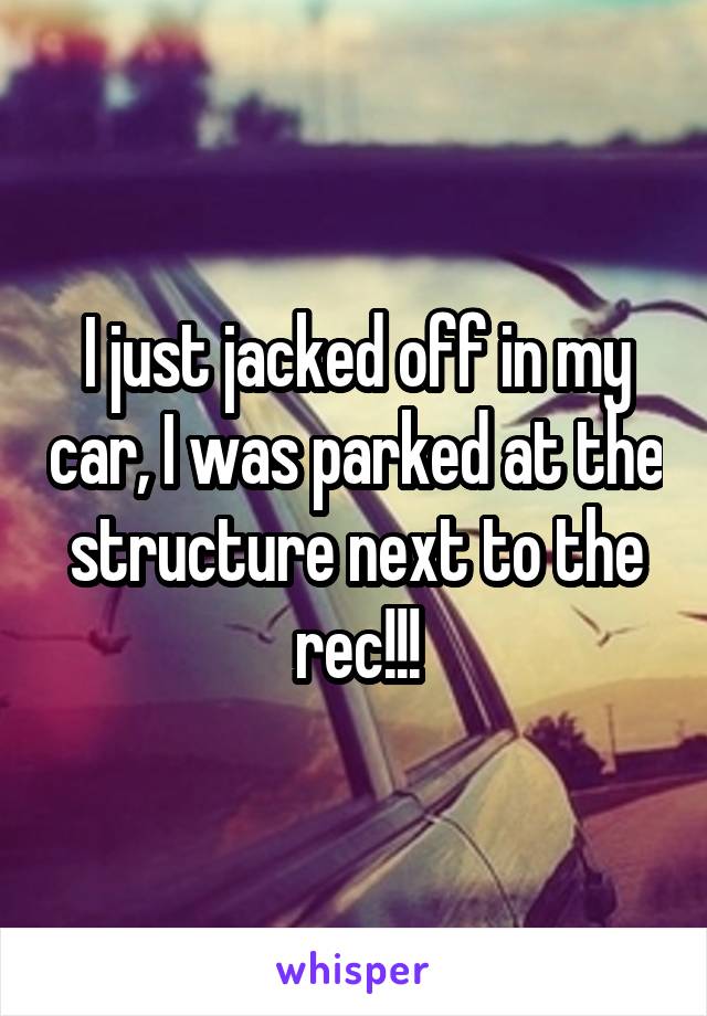 I just jacked off in my car, I was parked at the structure next to the rec!!!