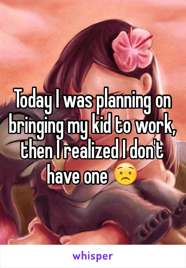 Today I was planning on bringing my kid to work, then I realized I don't have one 😟