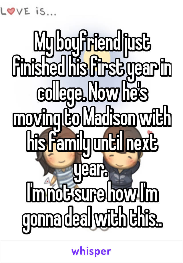 My boyfriend just finished his first year in college. Now he's moving to Madison with his family until next year. 
I'm not sure how I'm gonna deal with this..