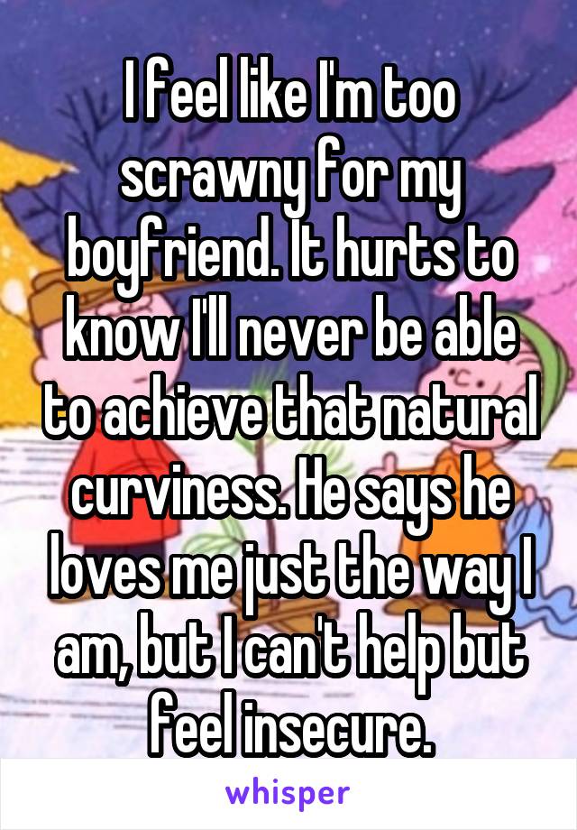 I feel like I'm too scrawny for my boyfriend. It hurts to know I'll never be able to achieve that natural curviness. He says he loves me just the way I am, but I can't help but feel insecure.