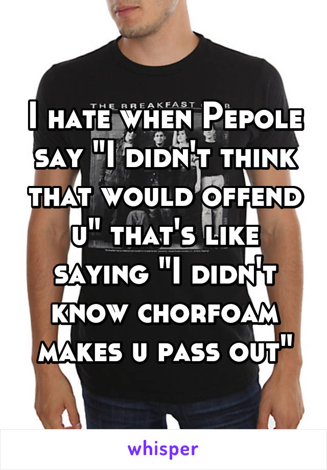 I hate when Pepole say "I didn't think that would offend u" that's like saying "I didn't know chorfoam makes u pass out"