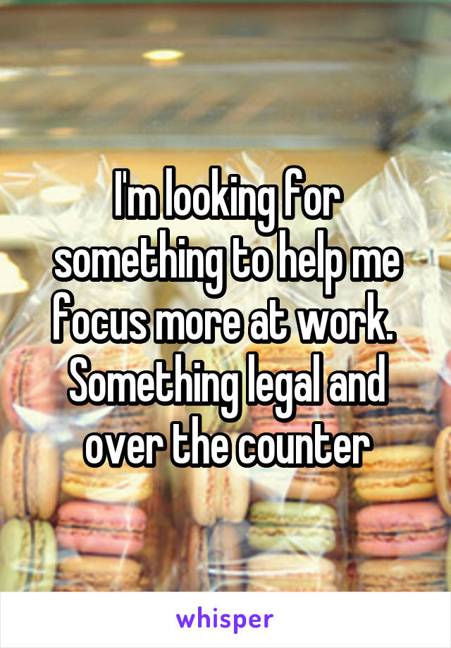 I'm looking for something to help me focus more at work.  Something legal and over the counter