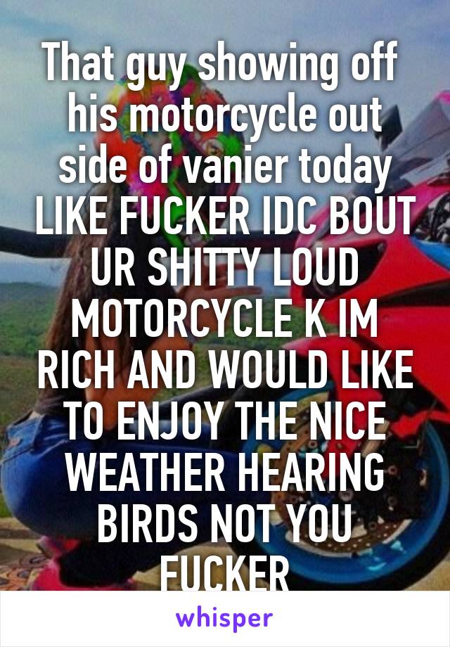That guy showing off  his motorcycle out side of vanier today LIKE FUCKER IDC BOUT UR SHITTY LOUD MOTORCYCLE K IM RICH AND WOULD LIKE TO ENJOY THE NICE WEATHER HEARING BIRDS NOT YOU FUCKER