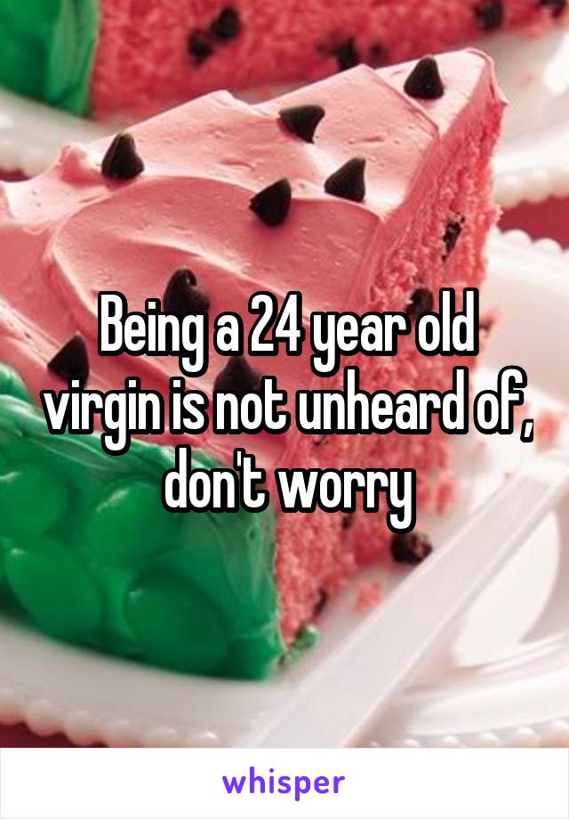 Being a 24 year old virgin is not unheard of,  don't worry 