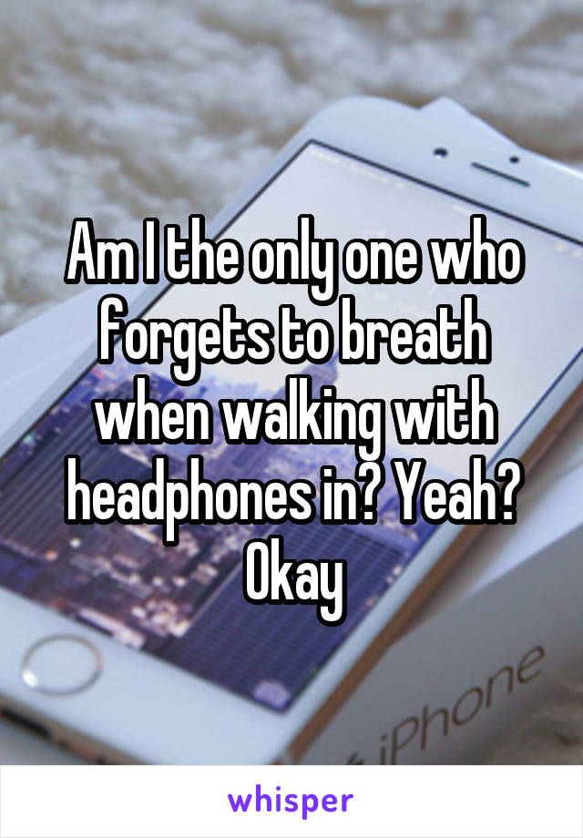 Am I the only one who forgets to breath when walking with headphones in? Yeah? Okay