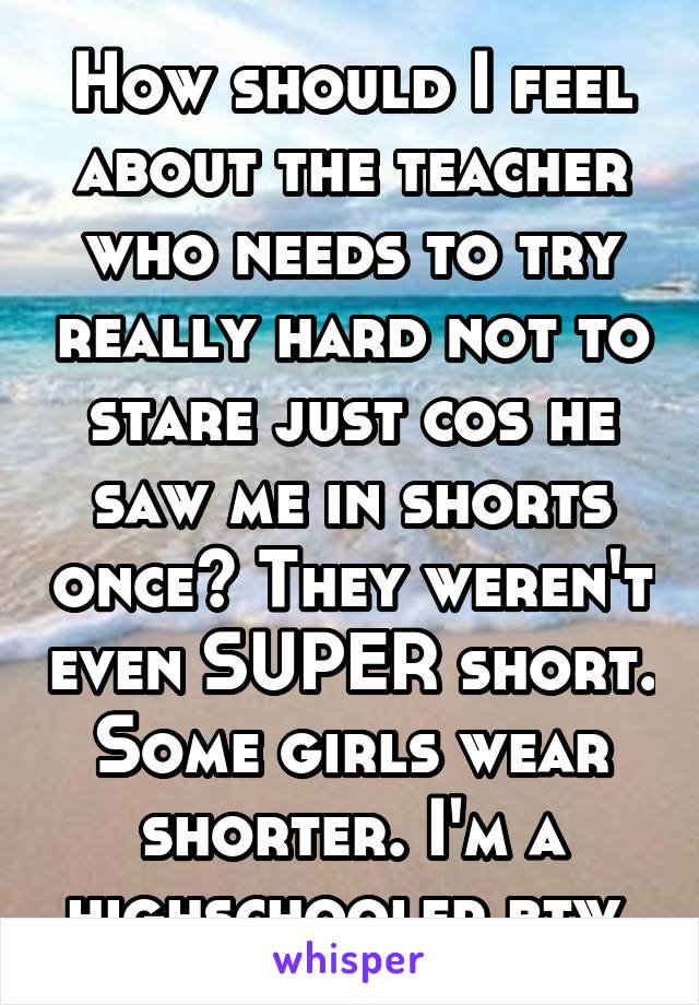 How should I feel about the teacher who needs to try really hard not to stare just cos he saw me in shorts once? They weren't even SUPER short. Some girls wear shorter. I'm a highschooler btw 