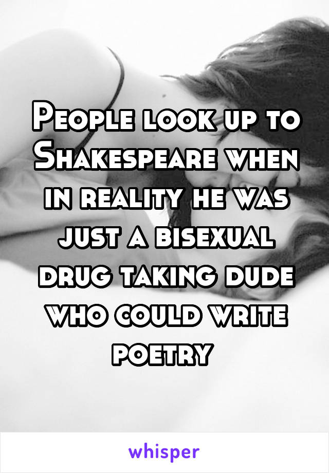 People look up to Shakespeare when in reality he was just a bisexual drug taking dude who could write poetry 