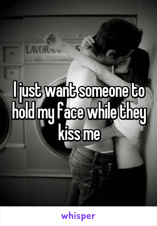 I just want someone to hold my face while they kiss me