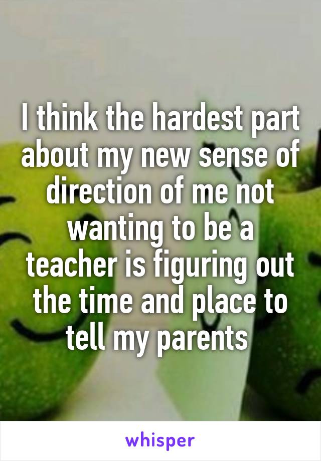 I think the hardest part about my new sense of direction of me not wanting to be a teacher is figuring out the time and place to tell my parents 