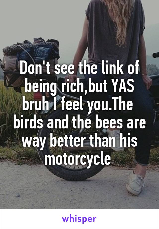 Don't see the link of being rich,but YAS bruh I feel you.The  birds and the bees are way better than his motorcycle 