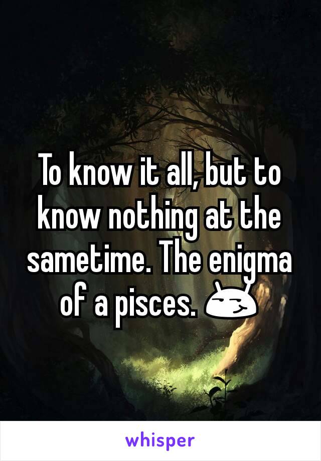 To know it all, but to know nothing at the sametime. The enigma of a pisces. 😏