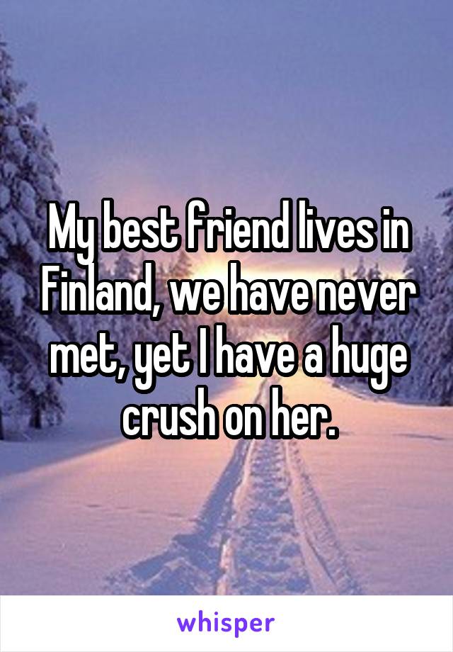 My best friend lives in Finland, we have never met, yet I have a huge crush on her.