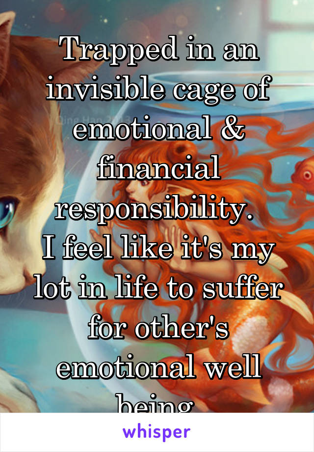 Trapped in an invisible cage of emotional & financial responsibility. 
I feel like it's my lot in life to suffer for other's emotional well being.