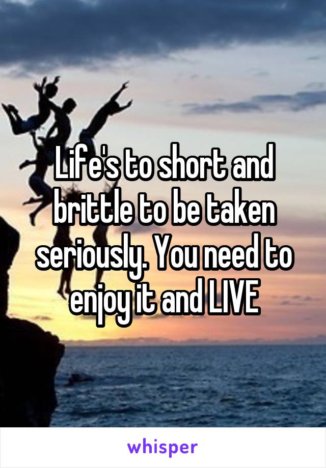 Life's to short and brittle to be taken seriously. You need to enjoy it and LIVE