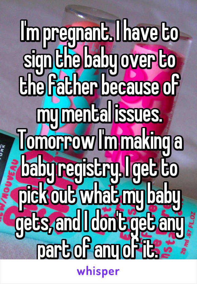 I'm pregnant. I have to sign the baby over to the father because of my mental issues. Tomorrow I'm making a baby registry. I get to pick out what my baby gets, and I don't get any part of any of it. 