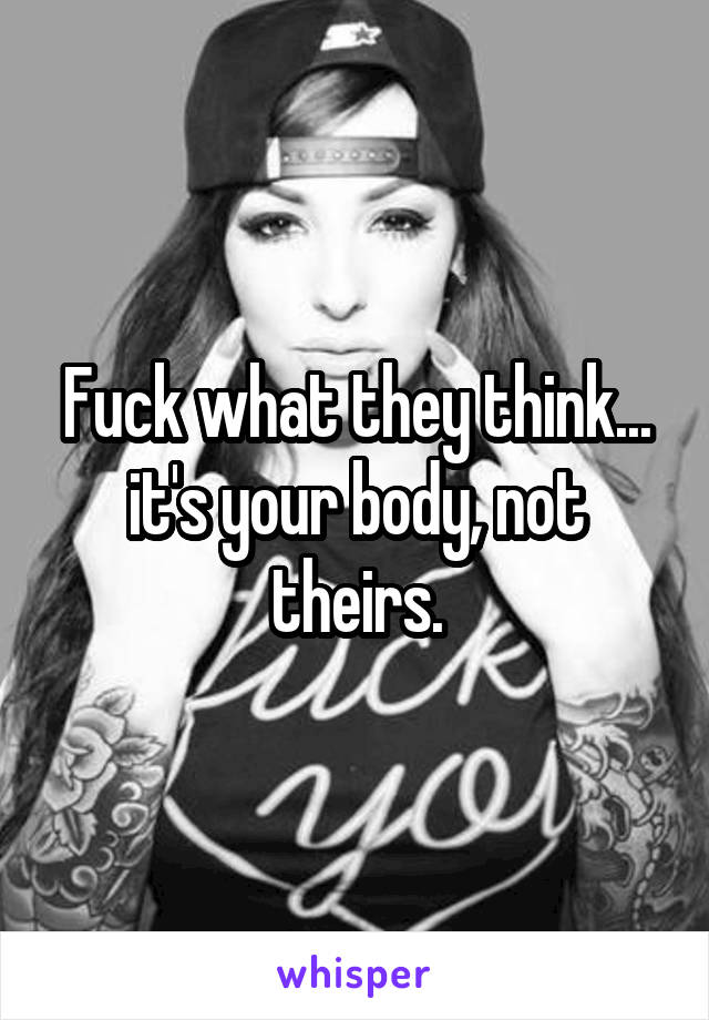 Fuck what they think... it's your body, not theirs.