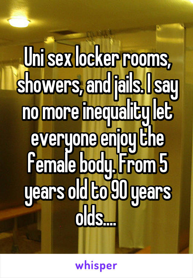 Uni sex locker rooms, showers, and jails. I say no more inequality let everyone enjoy the female body. From 5 years old to 90 years olds.... 
