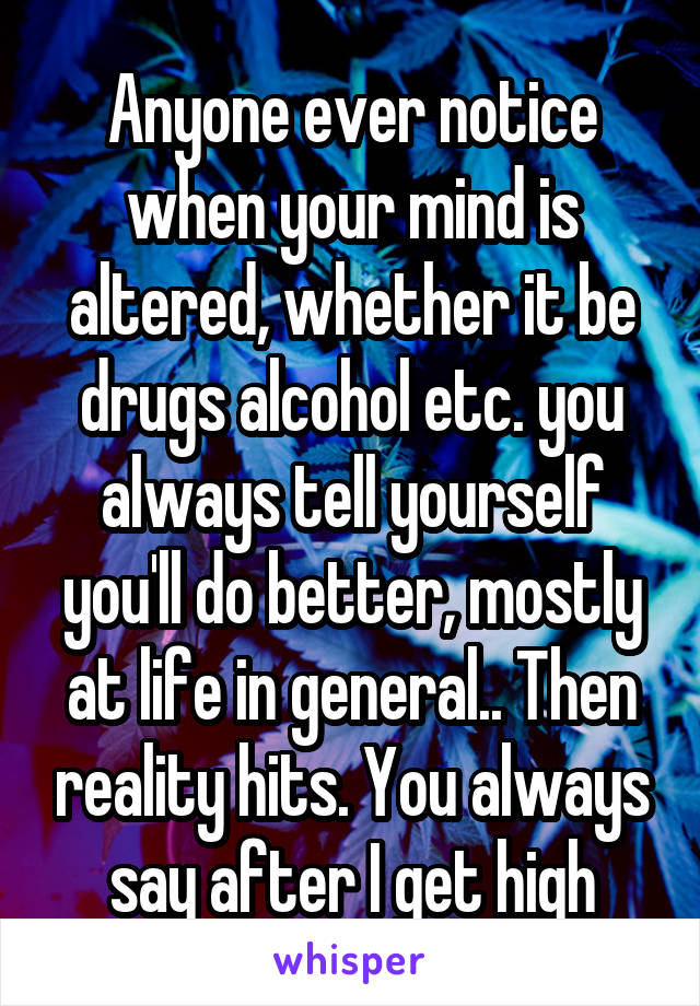 Anyone ever notice when your mind is altered, whether it be drugs alcohol etc. you always tell yourself you'll do better, mostly at life in general.. Then reality hits. You always say after I get high