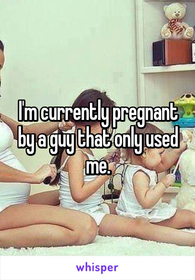 I'm currently pregnant by a guy that only used me.