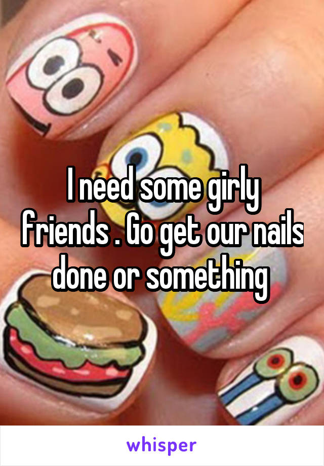 I need some girly friends . Go get our nails done or something 