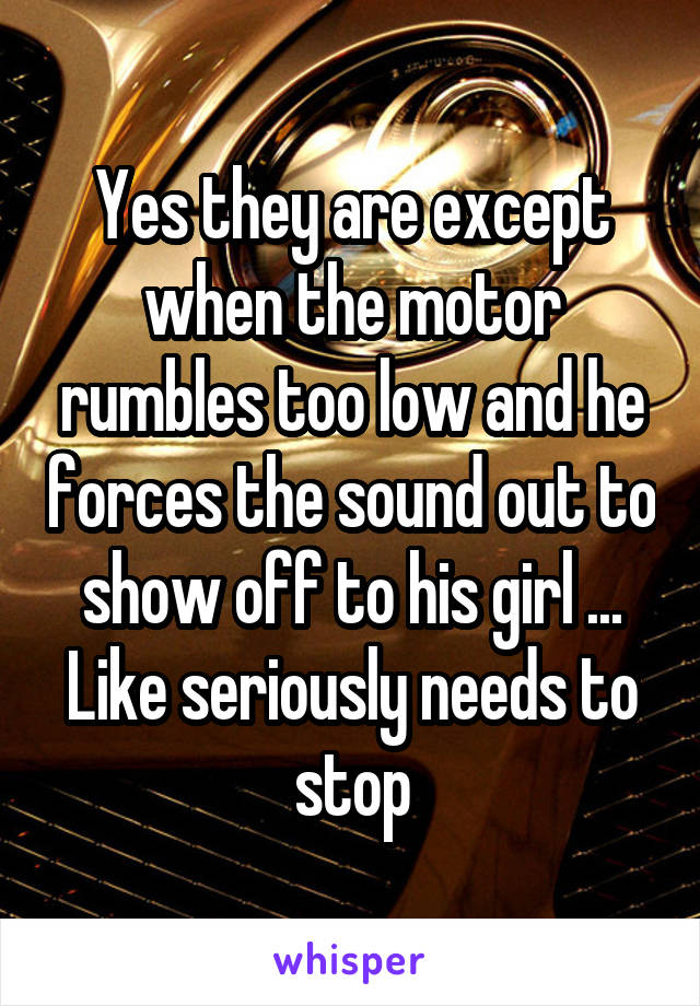 Yes they are except when the motor rumbles too low and he forces the sound out to show off to his girl ... Like seriously needs to stop
