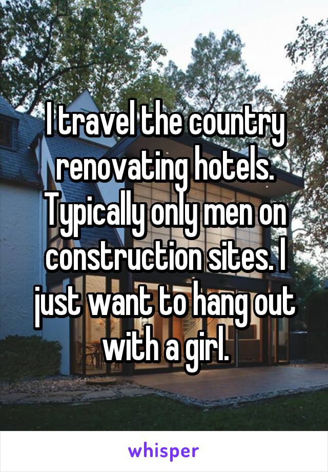 I travel the country renovating hotels. Typically only men on construction sites. I just want to hang out with a girl.