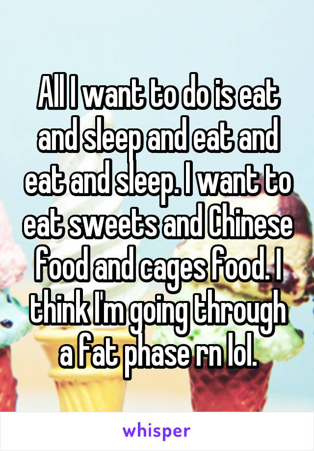All I want to do is eat and sleep and eat and eat and sleep. I want to eat sweets and Chinese food and cages food. I think I'm going through a fat phase rn lol.