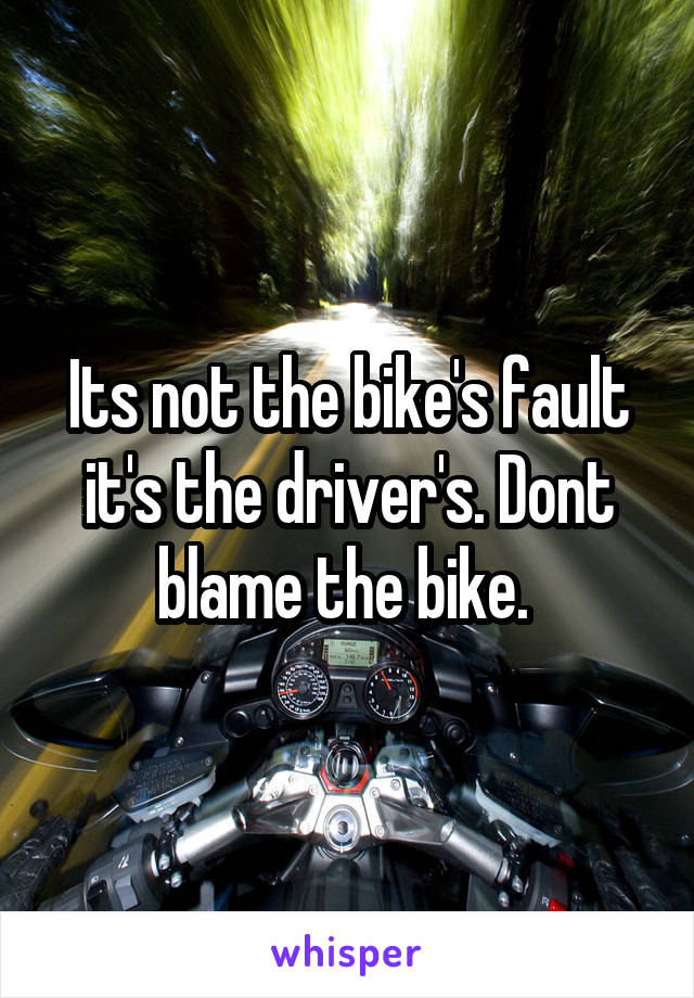 Its not the bike's fault it's the driver's. Dont blame the bike. 