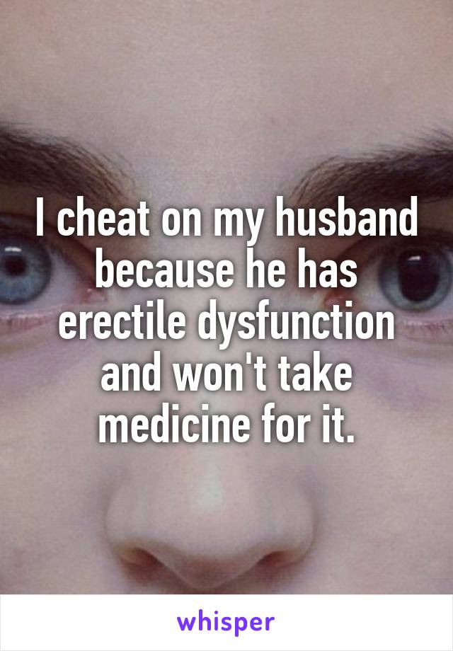 I cheat on my husband because he has erectile dysfunction and won't take medicine for it.