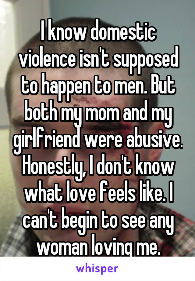 I know domestic violence isn't supposed to happen to men. But both my mom and my girlfriend were abusive. Honestly, I don't know what love feels like. I can't begin to see any woman loving me.