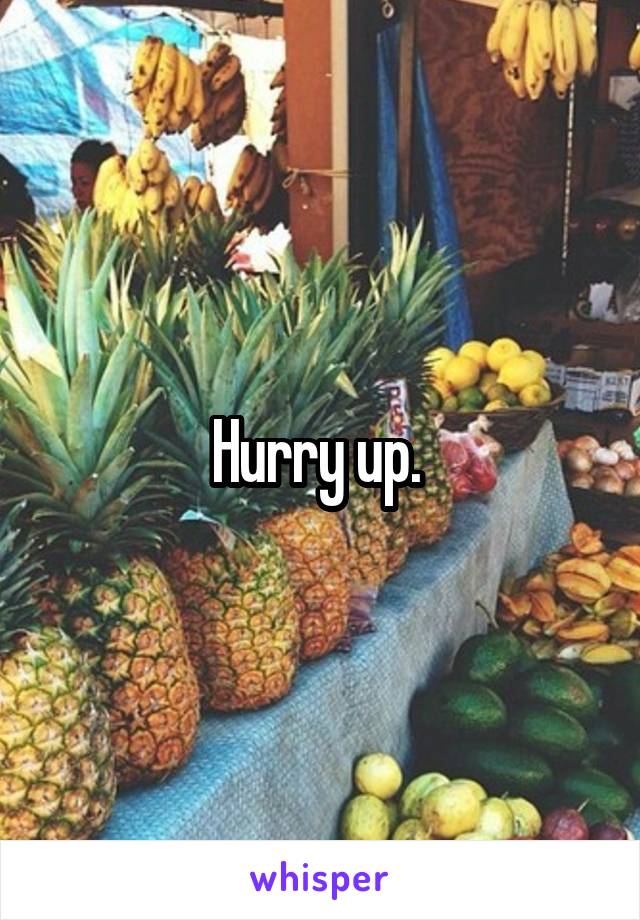 Hurry up. 