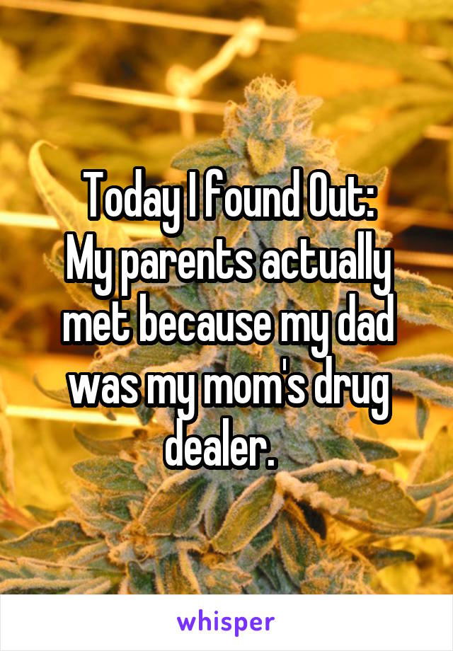 Today I found Out:
My parents actually met because my dad was my mom's drug dealer.  