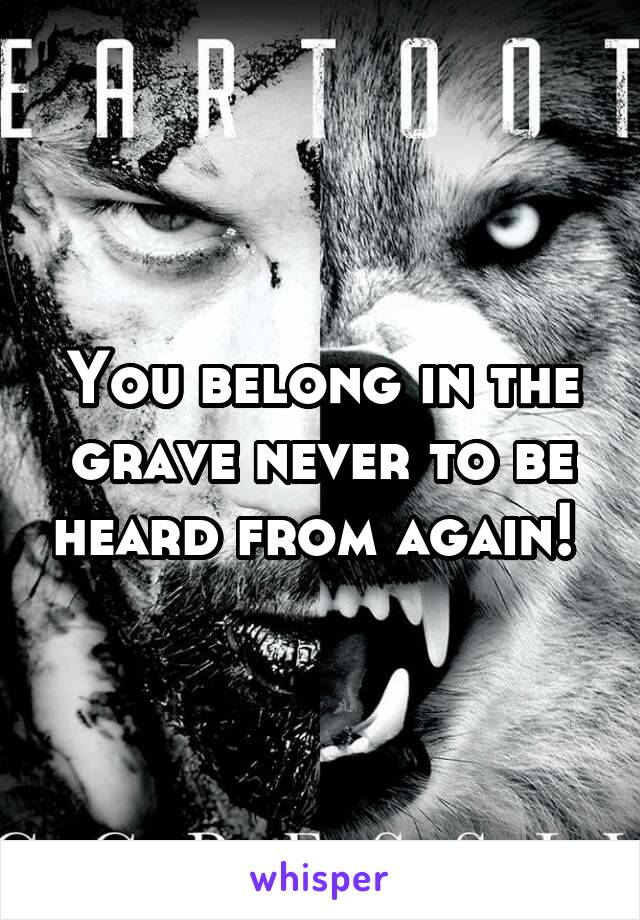 You belong in the grave never to be heard from again! 