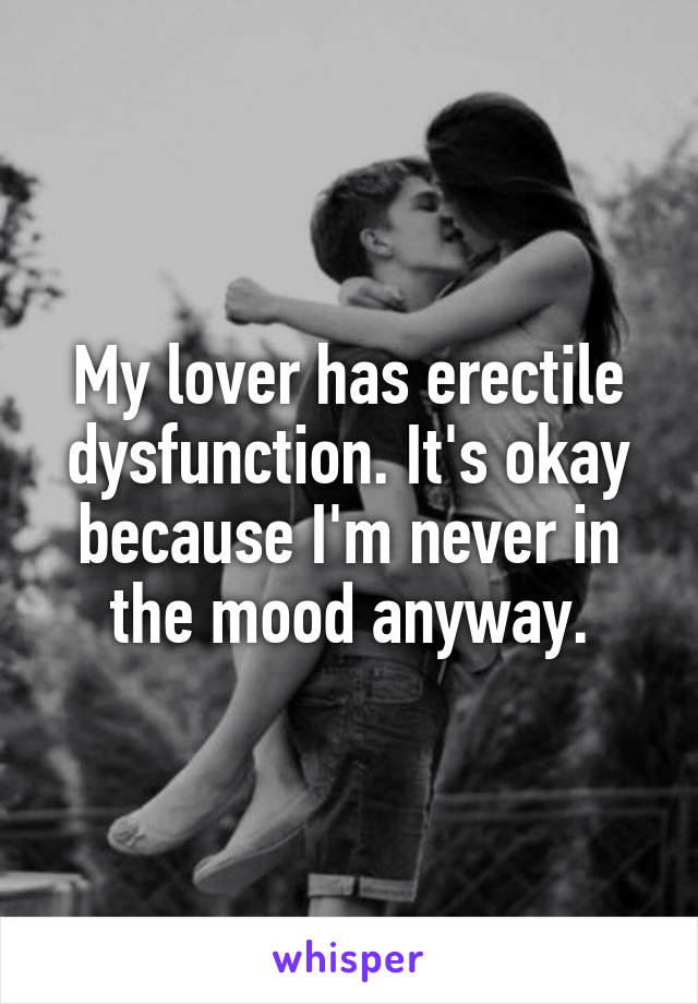 My lover has erectile dysfunction. It's okay because I'm never in the mood anyway.