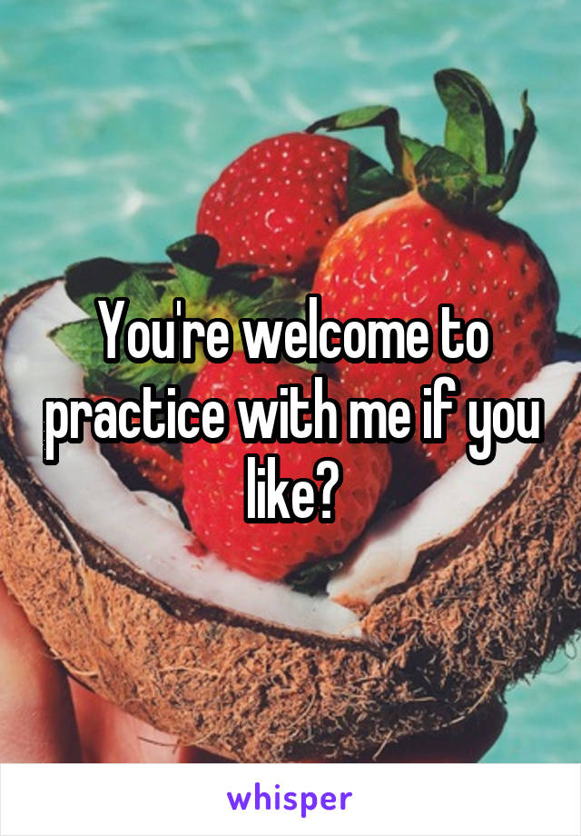 You're welcome to practice with me if you like?