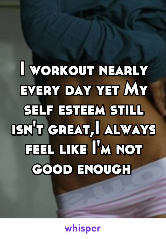 I workout nearly every day yet My self esteem still isn't great,I always feel like I'm not good enough 