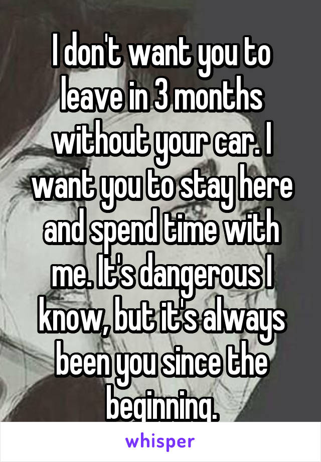 I don't want you to leave in 3 months without your car. I want you to stay here and spend time with me. It's dangerous I know, but it's always been you since the beginning.